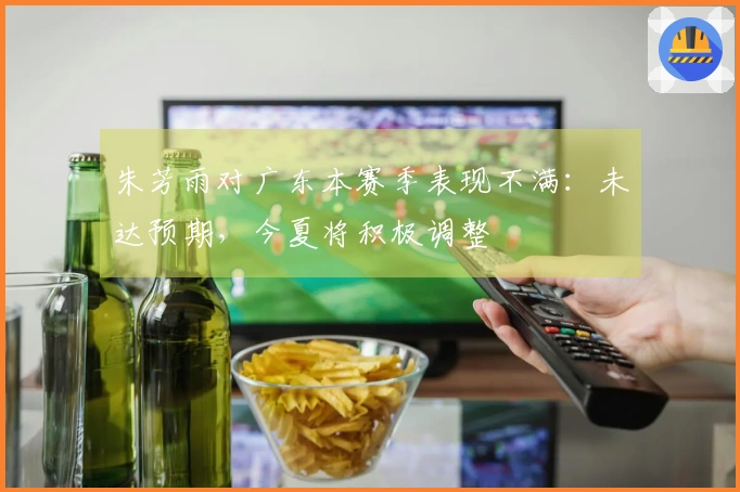 朱芳雨对广东本赛季表现不满：未达预期，今夏将积极调整
